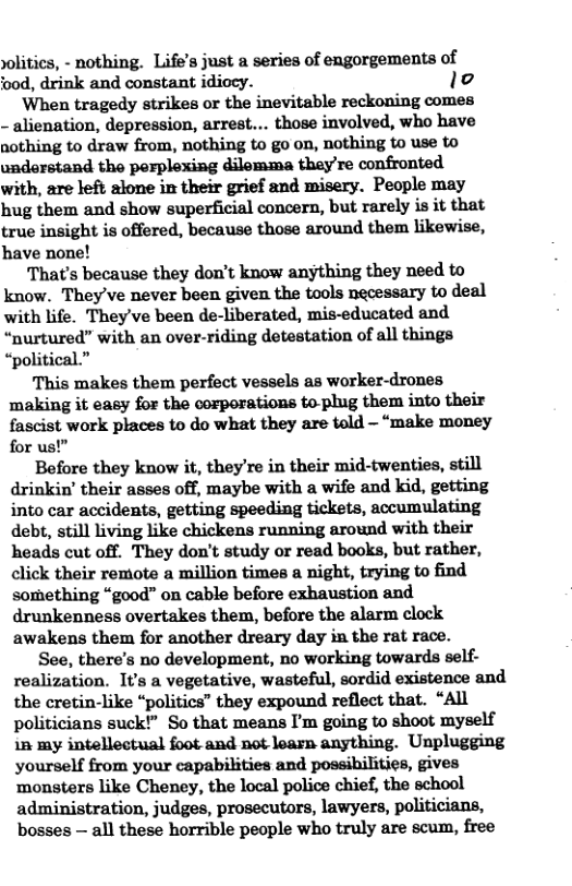 solitics, - nothing. Life’s just a series of engorgements of ood, drink and constant idiocy. lo When tragedy strikes or the inevitable reckoning comes - alienation, depression, arrest... those involved, who have nothing to draw from, nothing to go on, nothing to use to understand the porplexing dilemma they’re confronted with, are left alone in their grief and misery. People may hug them and show superficial concern, but rarely is it that true insight is offered, because those around them likewise, have none! That’s because they don’t know anything they need to know. They’ve never been given the tools necessary to deal with life. They’ve been de-liberated, mis-educated and “nurtured” with an over-riding detestation of all things “political.” This makes them perfect vessels as worker-drones making it easy for the corporations toplug them into their fascist work places to do what they are told — “make money for us!” Before they know it, they’re in their mid-twenties, still drinkin’ their asses off, maybe with a wife and kid, getting into car accidents, getting speeding tickets, accumulating debt, still living like chickens running around with their heads cut off. They don’t study or read books, but rather, click their remote a million times a night, trying to find something “good” on cable before exhaustion and drunkenness overtakes them, before the alarm clock awakens them for another dreary day in the rat race. See, there’s no development, no working towards self- realization. It’s a vegetative, wasteful, sordid existence and the cretin-like “politics” they expound reflect that. “All politicians suck!” So that means I’m going to shoot myself 15 my intellectual foot and not learn anything. Unplugging yourself from your capabilities and possibilities, gives ‘monsters like Cheney, the local police chief, the school administration, judges, prosecutors, lawyers, politicians, bosses — all these horrible people who truly are scum, free